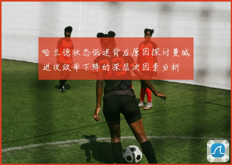 哈兰德状态低迷背后原因探讨曼城进攻效率下降的深层次因素分析