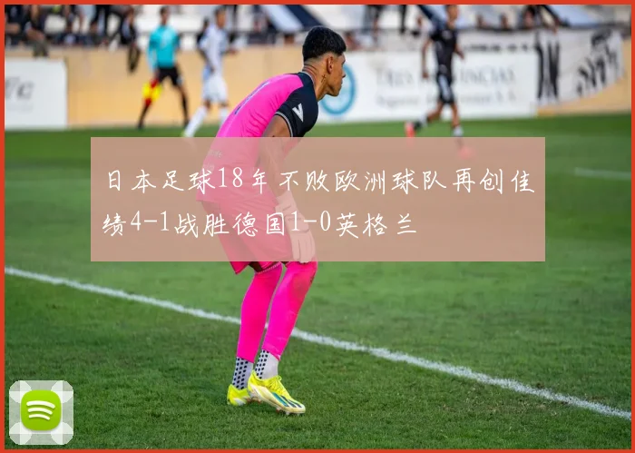 日本足球18年不败欧洲球队再创佳绩4-1战胜德国1-0英格兰