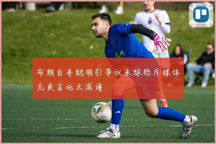 布朗自夸聪明引争议米球怒斥媒体无良言论太离谱