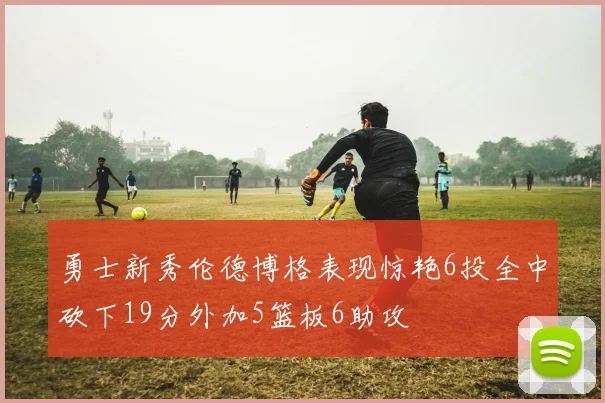 勇士新秀伦德博格表现惊艳6投全中砍下19分外加5篮板6助攻