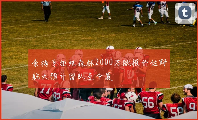奈梅亨拒绝森林2000万欧报价佐野航大预计留队至今夏