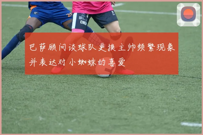 巴萨顾问谈球队更换主帅频繁现象并表达对小蜘蛛的喜爱