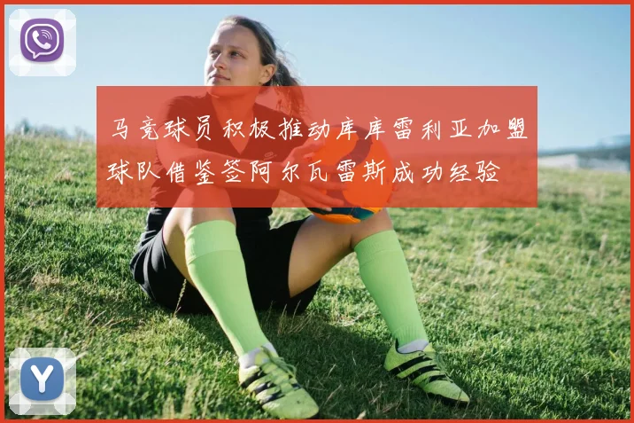 马竞球员积极推动库库雷利亚加盟球队借鉴签阿尔瓦雷斯成功经验