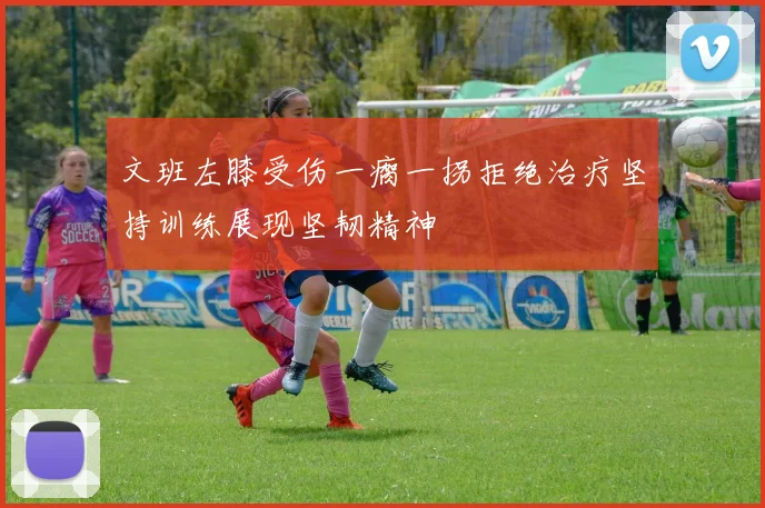文班左膝受伤一瘸一拐拒绝治疗坚持训练展现坚韧精神