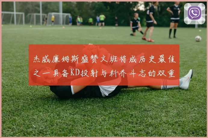 杰威廉姆斯盛赞文班将成历史最佳之一具备KD投射与科乔斗志的双重优势