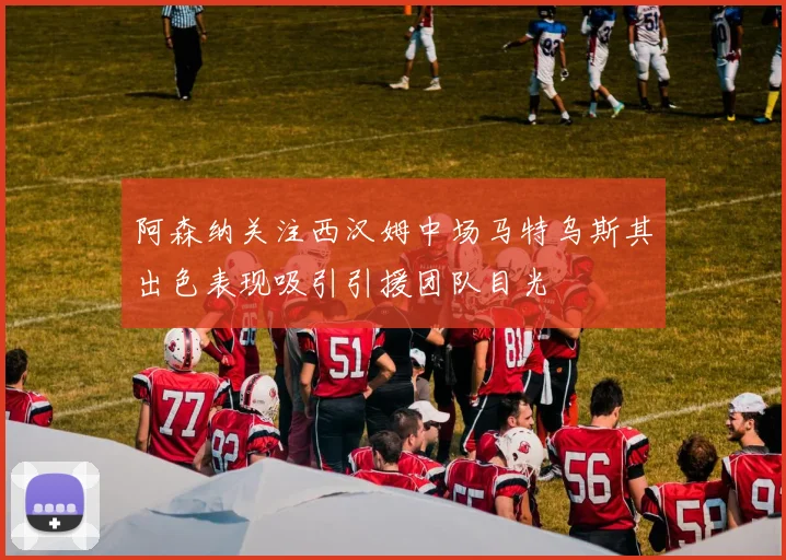 阿森纳关注西汉姆中场马特乌斯其出色表现吸引引援团队目光