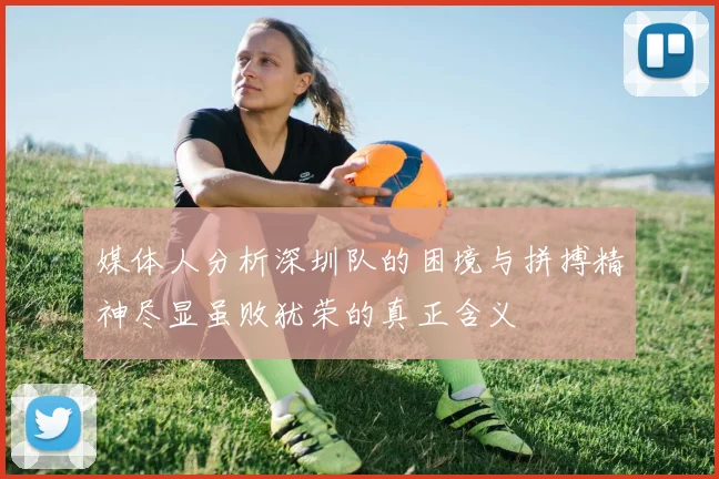 媒体人分析深圳队的困境与拼搏精神尽显虽败犹荣的真正含义
