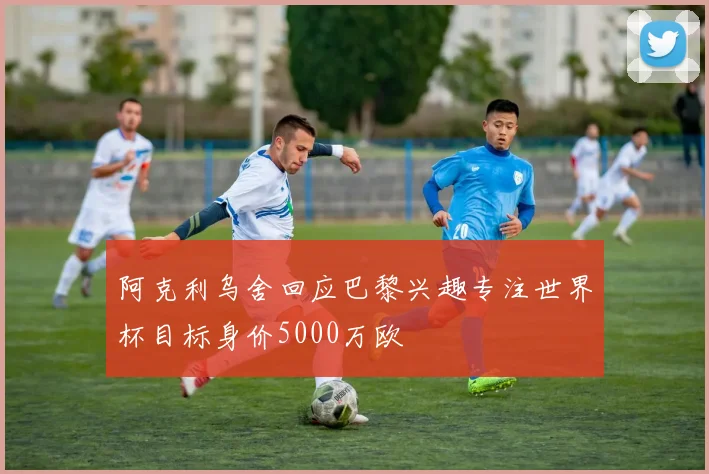 阿克利乌舍回应巴黎兴趣专注世界杯目标身价5000万欧