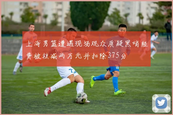 上海男篮遭遇现场观众质疑黑哨经费被核减两万元并扣除375分