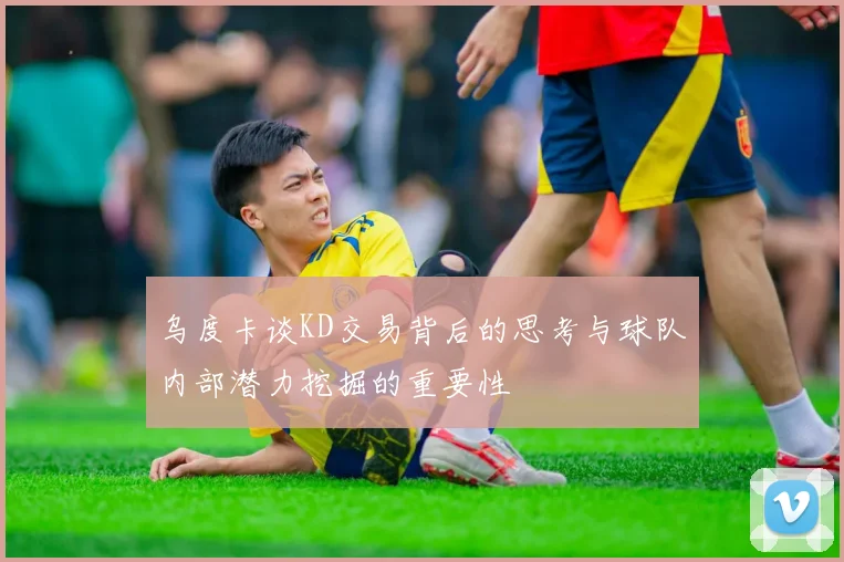 乌度卡谈KD交易背后的思考与球队内部潜力挖掘的重要性