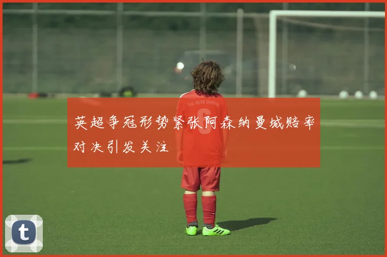 英超争冠形势紧张阿森纳曼城赔率对决引发关注