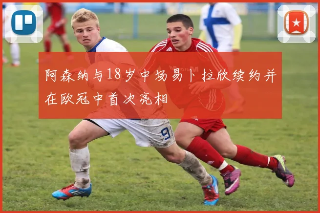 阿森纳与18岁中场易卜拉欣续约并在欧冠中首次亮相
