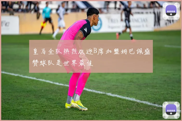 皇马全队热烈欢迎B席加盟姆巴佩盛赞球队是世界最佳