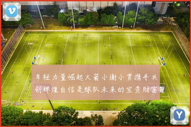 年轻力量崛起火箭小谢小贾携手共创辉煌自信是球队未来的宝贵财富