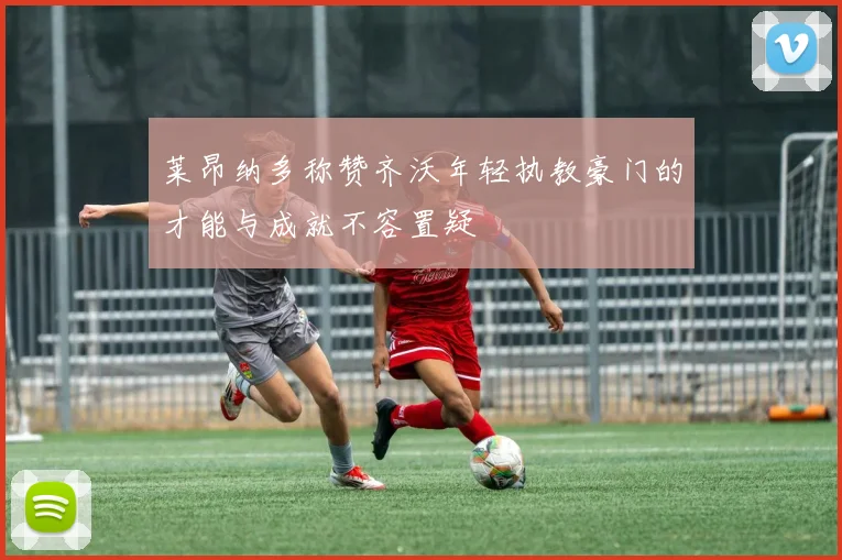 莱昂纳多称赞齐沃年轻执教豪门的才能与成就不容置疑